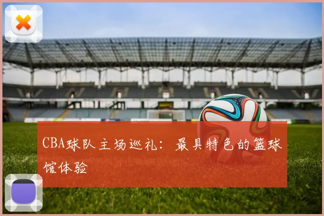 CBA球队主场巡礼：最具特色的篮球馆体验