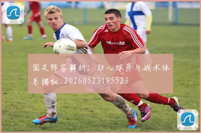 国足阵容解析：核心球员与战术体系揭秘_20260523195523