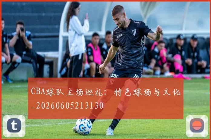 CBA球队主场巡礼：特色球场与文化_20260605213130