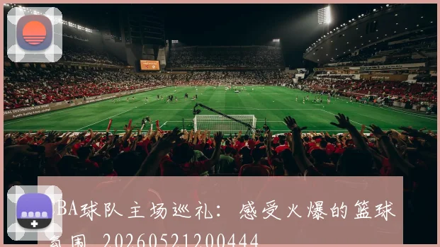 CBA球队主场巡礼：感受火爆的篮球氛围_20260521200444