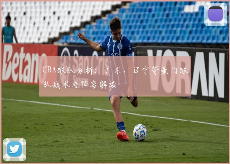 CBA球队分析：广东、辽宁等豪门球队战术与阵容解读