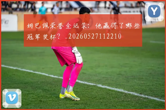 姆巴佩荣誉全记录:他赢得了哪些冠军奖杯?_20260527112210
