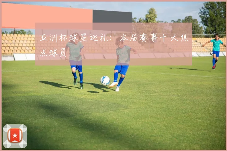 亚洲杯球星巡礼：本届赛事十大焦点球员