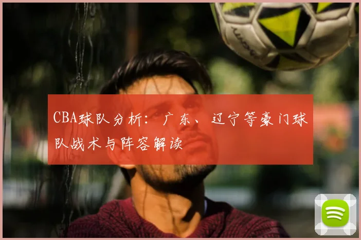 CBA球队分析：广东、辽宁等豪门球队战术与阵容解读