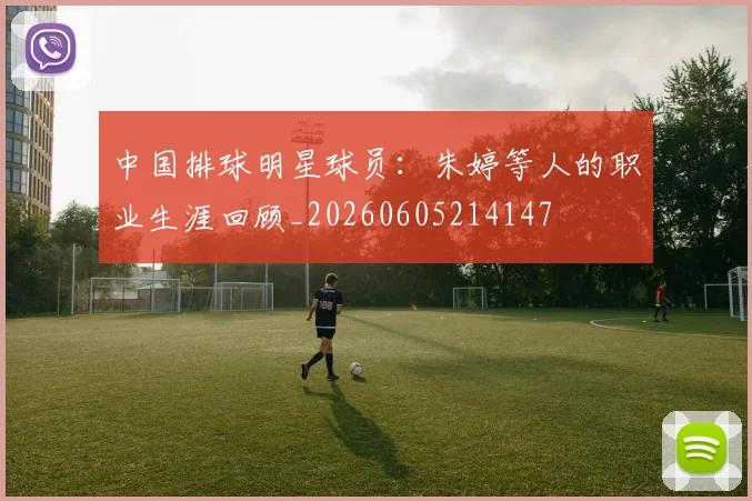 中国排球明星球员：朱婷等人的职业生涯回顾_20260605214147